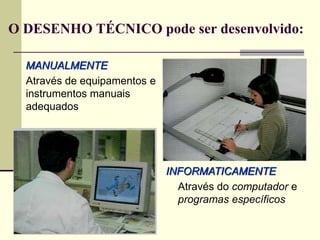 O DESENHO TÉCNICO pode ser desenvolvido:
MANUALMENTE
Através de equipamentos e
instrumentos manuais
adequados
INFORMATICAMENTE
Através do computador e
programas específicos
 