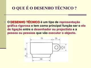 O QUE É O DESENHO TÉCNICO ?
 O DESENHO TÉCNICO é um tipo de representação
gráfica rigorosa e tem como principal função ser o elo
de ligação entre o desenhador ou projectista e a
pessoa ou pessoas que vão executar o objecto.
 