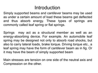 Introduction
Simply supported beams and cantilever beams may be used
as under a certain amount of load these beams get deflected
and thus absorb energy. These types of springs are
commonly called leaf spring or flat springs.
Springs may act as a structural member as well as an
energy-absorbing device. For example. An automobile leaf
spring may be designed not only to absorb road shocks, but
also to carry lateral loads, brake torque. Driving torque etc., a
leaf spring may have the form of cantilever beam as in fig. Or
it may have the beam of simply supported beam
Main stresses are tension on one side of the neutral axis and
Compression on the other.
 