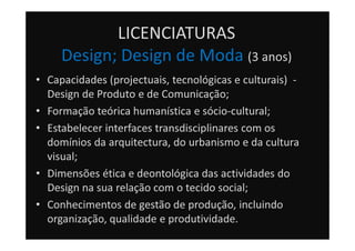 LICENCIATURAS
Design; Design de Moda (3 anos)
• Capacidades (projectuais, tecnológicas e culturais) -
Design de Produto e de Comunicação;
• Formação teórica humanística e sócio-cultural;
• Estabelecer interfaces transdisciplinares com os
domínios da arquitectura, do urbanismo e da cultura
visual;
• Dimensões ética e deontológica das actividades do
Design na sua relação com o tecido social;
• Conhecimentos de gestão de produção, incluindo
organização, qualidade e produtividade.