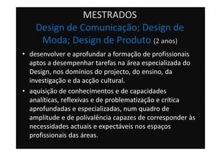 MESTRADOS
Design de Comunicação; Design de
Moda; Design de Produto (2 anos)
• desenvolver e aprofundar a formação de profissionais
aptos a desempenhar tarefas na área especializada do
Design, nos domínios do projecto, do ensino, da
investigação e da acção cultural.
• aquisição de conhecimentos e de capacidades
analíticas, reflexivas e de problematização e crítica
aprofundadas e especializadas, num quadro de
amplitude e de polivalência capazes de corresponder às
necessidades actuais e expectáveis nos espaços
profissionais das áreas.