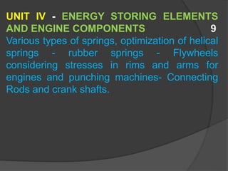UNIT IV - ENERGY STORING ELEMENTS
AND ENGINE COMPONENTS 9
Various types of springs, optimization of helical
springs - rubber springs - Flywheels
considering stresses in rims and arms for
engines and punching machines- Connecting
Rods and crank shafts.
 