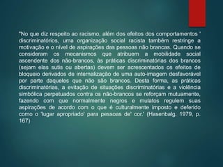 "No que diz respeito ao racismo, além dos efeitos dos comportamentos '
discriminatórios, uma organização social racista também restringe a
motivação e o nível de aspirações das pessoas não brancas. Quando se
consideram os mecanismos que atribuem a mobilidade social
ascendente dos não-brancos, às práticas discriminatórias dos brancos
(sejam elas sutis ou abertas) devem ser acrescentados os efeitos de
bloqueio derivados de internalização de uma auto-imagem desfavorável
por parte daqueles que não são brancos. Desta forma, as práticas
discriminatórias, a evitação de situações discriminatórias e a violência
simbólica perpetuados contra os não-brancos se reforçam mutuamente,
fazendo com que normalmente negros e mulatos regulem suas
aspirações de acordo com o que é culturalmente imposto e deferido
como o 'lugar apropriado' para pessoas de' cor.' (Hasenbalg, 1979, p.
167)
 