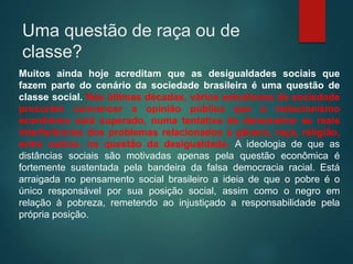 Uma questão de raça ou de
classe?
Muitos ainda hoje acreditam que as desigualdades sociais que
fazem parte do cenário da sociedade brasileira é uma questão de
classe social. Nas últimas décadas, vários estudiosos da sociedade
procuram convencer a opinião pública que o reducionismo
econômico está superado, numa tentativa de demonstrar as reais
interferências dos problemas relacionados a gênero, raça, religião,
entre outros, na questão da desigualdade. A ideologia de que as
distâncias sociais são motivadas apenas pela questão econômica é
fortemente sustentada pela bandeira da falsa democracia racial. Está
arraigada no pensamento social brasileiro a ideia de que o pobre é o
único responsável por sua posição social, assim como o negro em
relação à pobreza, remetendo ao injustiçado a responsabilidade pela
própria posição.
 