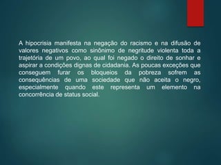 A hipocrisia manifesta na negação do racismo e na difusão de
valores negativos como sinônimo de negritude violenta toda a
trajetória de um povo, ao qual foi negado o direito de sonhar e
aspirar a condições dignas de cidadania. As poucas exceções que
conseguem furar os bloqueios da pobreza sofrem as
consequências de uma sociedade que não aceita o negro,
especialmente quando este representa um elemento na
concorrência de status social.
 