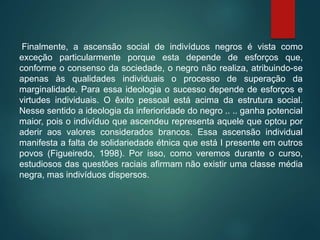 Finalmente, a ascensão social de indivíduos negros é vista como
exceção particularmente porque esta depende de esforços que,
conforme o consenso da sociedade, o negro não realiza, atribuindo-se
apenas às qualidades individuais o processo de superação da
marginalidade. Para essa ideologia o sucesso depende de esforços e
virtudes individuais. O êxito pessoal está acima da estrutura social.
Nesse sentido a ideologia da inferioridade do negro .. .. ganha potencial
maior, pois o indivíduo que ascendeu representa aquele que optou por
aderir aos valores considerados brancos. Essa ascensão individual
manifesta a falta de solidariedade étnica que está I presente em outros
povos (Figueiredo, 1998). Por isso, como veremos durante o curso,
estudiosos das questões raciais afirmam não existir uma classe média
negra, mas indivíduos dispersos.
 