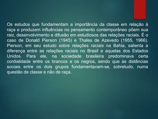 Os estudos que fundamentam a importância da classe em relação à
raça e produzem influências no pensamento contemporâneo põem sua
raiz, desenvolvimento e difusão em estudiosos das relações raciais. É o
caso de Donald Pierson (1945) e Thales de Azevedo (1955, 1966).
Pierson, em seu estudo sobre relações raciais na Bahia, salienta a
diferença entre as relações raciais no Brasil e aquelas dos Estados
Unidos. Para ele, na sociedade brasileira predominava certa
cordialidade entre os brancos e os negros, sendo que as distâncias
sociais entre os dois grupos fundamentavam-se, sobretudo, numa
questão de classe e não de raça.
 