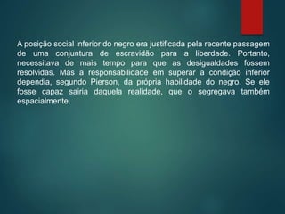 A posição social inferior do negro era justificada pela recente passagem
de uma conjuntura de escravidão para a liberdade. Portanto,
necessitava de mais tempo para que as desigualdades fossem
resolvidas. Mas a responsabilidade em superar a condição inferior
dependia, segundo Pierson, da própria habilidade do negro. Se ele
fosse capaz sairia daquela realidade, que o segregava também
espacialmente.
 
