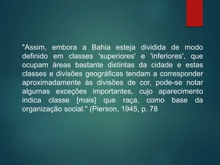"Assim, embora a Bahia esteja dividida de modo
definido em classes 'superiores' e 'inferiores', que
ocupam áreas bastante distintas da cidade e estas
classes e divisões geográficas tendam a corresponder
aproximadamente às divisões de cor, pode-se notar
algumas exceções importantes, cujo aparecimento
indica classe [mais] que raça, como base da
organização social." (Pierson, 1945, p. 78
 