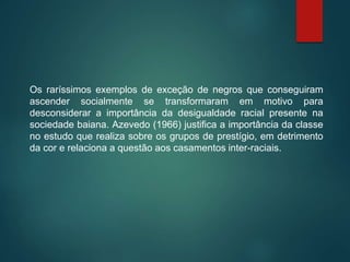 Os raríssimos exemplos de exceção de negros que conseguiram
ascender socialmente se transformaram em motivo para
desconsiderar a importância da desigualdade racial presente na
sociedade baiana. Azevedo (1966) justifica a importância da classe
no estudo que realiza sobre os grupos de prestígio, em detrimento
da cor e relaciona a questão aos casamentos inter-raciais.
 