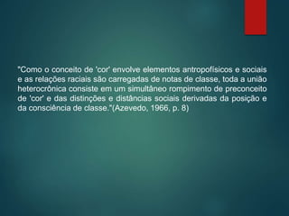 "Como o conceito de 'cor' envolve elementos antropofísicos e sociais
e as relações raciais são carregadas de notas de classe, toda a união
heterocrônica consiste em um simultâneo rompimento de preconceito
de 'cor' e das distinções e distâncias sociais derivadas da posição e
da consciência de classe."(Azevedo, 1966, p. 8)
 