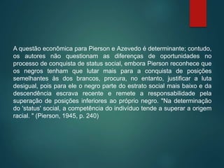 A questão econômica para Pierson e Azevedo é determinante; contudo,
os autores não questionam as diferenças de oportunidades no
processo de conquista de status social, embora Pierson reconhece que
os negros tenham que lutar mais para a conquista de posições
semelhantes às dos brancos, procura, no entanto, justificar a luta
desigual, pois para ele o negro parte do estrato social mais baixo e da
descendência escrava recente e remete a responsabilidade pela
superação de posições inferiores ao próprio negro. "Na determinação
do 'status' social, a competência do indivíduo tende a superar a origem
racial. " (Pierson, 1945, p. 240)
 