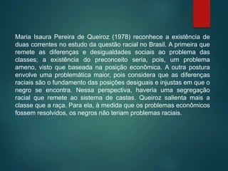 Maria Isaura Pereira de Queiroz (1978) reconhece a existência de
duas correntes no estudo da questão racial no Brasil. A primeira que
remete as diferenças e desigualdades sociais ao problema das
classes; a existência do preconceito seria, pois, um problema
ameno, visto que baseada na posição econômica. A outra postura
envolve uma problemática maior, pois considera que as diferenças
raciais são o fundamento das posições desiguais e injustas em que o
negro se encontra. Nessa perspectiva, haveria uma segregação
racial que remete ao sistema de castas. Queiroz salienta mais a
classe que a raça. Para ela, à medida que os problemas econômicos
fossem resolvidos, os negros não teriam problemas raciais.
 