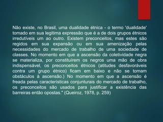 Não existe, no Brasil, uma dualidade étnica - o termo 'dualidade'
tomado em sua legitima expressão que é a de dois grupos étnicos
irredutíveis um ao outro. Existem preconceitos, mas estes são
regidos em sua expansão ou em sua amenização pelas
necessidades do mercado de trabalho de uma sociedade de
classes. No momento em que a ascensão da coletividade negra
se materializa, por constituírem os negros uma mão de obra
indispensável, os preconceitos étnicos (atitudes desfavoráveis
contra um grupo étnico) ficam em baixo e não se tomam
obstáculos à ascensão.) No momento em que a ascensão é
freada pelas características conjunturais do mercado de trabalho,
os preconceitos são usados para justificar a existência das
barreiras então opostas." (Queiroz, 1978, p. 259)
 