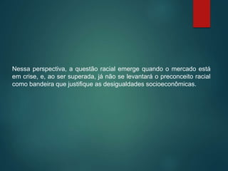 Nessa perspectiva, a questão racial emerge quando o mercado está
em crise, e, ao ser superada, já não se levantará o preconceito racial
como bandeira que justifique as desigualdades socioeconômicas.
 