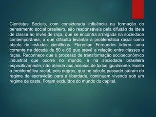 Cientistas Sociais, com considerada influência na formação do
pensamento social brasileiro, são responsáveis pela difusão da ideia
de classe ao invés de raça, que se encontra arraigada na sociedade
contemporânea, o que dificulta levantar a problemática racial como
objeto de estudos científicos. Florestan Fernandes liderou uma
corrente na década de 50 e 60 que prevê a relação entre classes e
raças. Reconhece que o processo de transformação socioeconômico
industrial que ocorre no mundo, e na sociedade brasileira
especificamente, não atende aos anseios de todos igualmente. Existe
a problemática racial, pois negros, que no século passado saíram do
regime de escravidão para a liberdade, continuam vivendo sob um
regime de casta. Foram excluídos do mundo do capital.
 