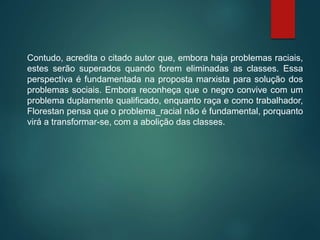 Contudo, acredita o citado autor que, embora haja problemas raciais,
estes serão superados quando forem eliminadas as classes. Essa
perspectiva é fundamentada na proposta marxista para solução dos
problemas sociais. Embora reconheça que o negro convive com um
problema duplamente qualificado, enquanto raça e como trabalhador,
Florestan pensa que o problema_racial não é fundamental, porquanto
virá a transformar-se, com a abolição das classes.
 