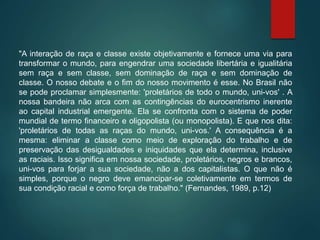 "A interação de raça e classe existe objetivamente e fornece uma via para
transformar o mundo, para engendrar uma sociedade libertária e igualitária
sem raça e sem classe, sem dominação de raça e sem dominação de
classe. O nosso debate e o fim do nosso movimento é esse. No Brasil não
se pode proclamar simplesmente: 'proletários de todo o mundo, uni-vos' . A
nossa bandeira não arca com as contingências do eurocentrismo inerente
ao capital industrial emergente. Ela se confronta com o sistema de poder
mundial de termo financeiro e oligopolista (ou monopolista). E que nos dita:
'proletários de todas as raças do mundo, uni-vos.' A consequência é a
mesma: eliminar a classe como meio de exploração do trabalho e de
preservação das desigualdades e iniquidades que ela determina, inclusive
as raciais. Isso significa em nossa sociedade, proletários, negros e brancos,
uni-vos para forjar a sua sociedade, não a dos capitalistas. O que não é
simples, porque o negro deve emancipar-se coletivamente em termos de
sua condição racial e como força de trabalho." (Fernandes, 1989, p.12)
 