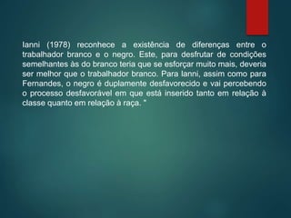 Ianni (1978) reconhece a existência de diferenças entre o
trabalhador branco e o negro. Este, para desfrutar de condições
semelhantes às do branco teria que se esforçar muito mais, deveria
ser melhor que o trabalhador branco. Para lanni, assim como para
Fernandes, o negro é duplamente desfavorecido e vai percebendo
o processo desfavorável em que está inserido tanto em relação à
classe quanto em relação à raça. "
 