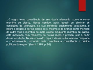 ...0 negro toma consciência de sua dupla alienação: como e como
membro de classe. Nesse sentido, para reduzir ou eliminar as
condições de alienação, da sua condição duplamente subalterna, o
negro é levado a pôr-se diante de si mesmo e do branco como membro
de outra raça e membro de outra classe. Enquanto membro de classe,
está mesclado com membros de outras raças e precisa lutar a partir
dessa condição. Nesse contexto, raça e classe subsunem-se recíproca
e continuamente, tornando mais complexa a consciência e prática
políticas do negro." (Ianni, 1978, p. 80)
 