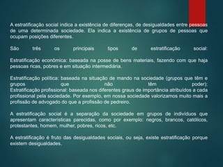 A estratificação social indica a existência de diferenças, de desigualdades entre pessoas
de uma determinada sociedade. Ela indica a existência de grupos de pessoas que
ocupam posições diferentes.
São três os principais tipos de estratificação social:
Estratificação econômica: baseada na posse de bens materiais, fazendo com que haja
pessoas ricas, pobres e em situação intermediária.
Estratificação política: baseada na situação de mando na sociedade (grupos que têm e
grupos que não têm poder);
Estratificação profissional: baseada nos diferentes graus de importância atribuídos a cada
profissional pela sociedade. Por exemplo, em nossa sociedade valorizamos muito mais a
profissão de advogado do que a profissão de pedreiro.
A estratificação social é a separação da sociedade em grupos de indivíduos que
apresentam características parecidas, como por exemplo: negros, brancos, católicos,
protestantes, homem, mulher, pobres, ricos, etc.
A estratificação é fruto das desigualdades sociais, ou seja, existe estratificação porque
existem desigualdades.
 