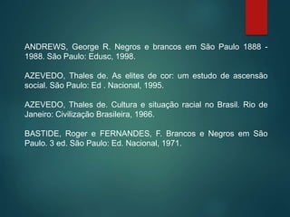 ANDREWS, George R. Negros e brancos em São Paulo 1888 -
1988. São Paulo: Edusc, 1998.
AZEVEDO, Thales de. As elites de cor: um estudo de ascensão
social. São Paulo: Ed . Nacional, 1995.
AZEVEDO, Thales de. Cultura e situação racial no Brasil. Rio de
Janeiro: Civilização Brasileira, 1966.
BASTIDE, Roger e FERNANDES, F. Brancos e Negros em São
Paulo. 3 ed. São Paulo: Ed. Nacional, 1971.
 