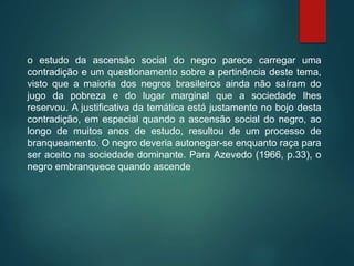 o estudo da ascensão social do negro parece carregar uma
contradição e um questionamento sobre a pertinência deste tema,
visto que a maioria dos negros brasileiros ainda não saíram do
jugo da pobreza e do lugar marginal que a sociedade lhes
reservou. A justificativa da temática está justamente no bojo desta
contradição, em especial quando a ascensão social do negro, ao
longo de muitos anos de estudo, resultou de um processo de
branqueamento. O negro deveria autonegar-se enquanto raça para
ser aceito na sociedade dominante. Para Azevedo (1966, p.33), o
negro embranquece quando ascende
 