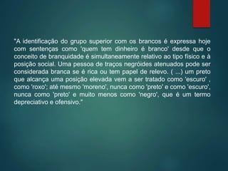 "A identificação do grupo superior com os brancos é expressa hoje
com sentenças como 'quem tem dinheiro é branco' desde que o
conceito de branquidade é simultaneamente relativo ao tipo físico e à
posição social. Uma pessoa de traços negróides atenuados pode ser
considerada branca se é rica ou tem papel de relevo. ( ...) um preto
que alcança uma posição elevada vem a ser tratado como 'escuro' ,
como 'roxo'; até mesmo 'moreno', nunca como 'preto' e como 'escuro',
nunca como 'preto' e muito menos como 'negro', que é um termo
depreciativo e ofensivo."
 