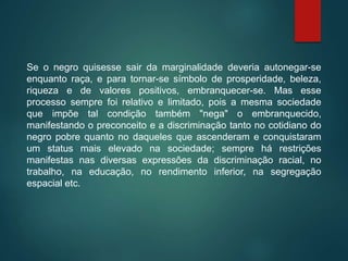 Se o negro quisesse sair da marginalidade deveria autonegar-se
enquanto raça, e para tornar-se símbolo de prosperidade, beleza,
riqueza e de valores positivos, embranquecer-se. Mas esse
processo sempre foi relativo e limitado, pois a mesma sociedade
que impõe tal condição também "nega" o embranquecido,
manifestando o preconceito e a discriminação tanto no cotidiano do
negro pobre quanto no daqueles que ascenderam e conquistaram
um status mais elevado na sociedade; sempre há restrições
manifestas nas diversas expressões da discriminação racial, no
trabalho, na educação, no rendimento inferior, na segregação
espacial etc.
 