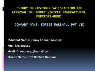 “STUDY ON CUSTOMER SATISFACTION AND
APPROVAL ON LUXURY VEHICLE MANUFACTURER,
MERCEDES-BENZ“
COMPANY NAME: FORBES MARSHALL PVT LTD
Student Name: Renoy Cherian Amprayil
Roll No. 182114
Mail ID: renoyc91@gmail.com
Guide Name: Prof Ruchita Ramani
 