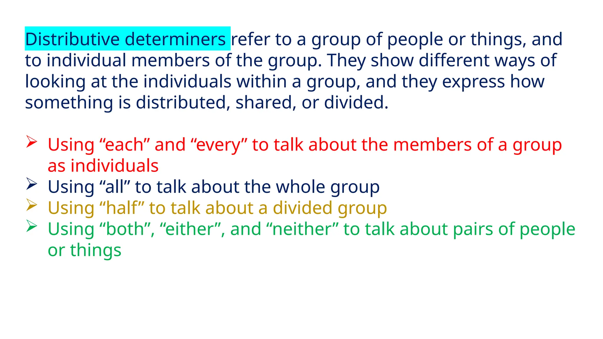 Distributive determiners refer to a group of people or things, and
to individual members of the group. They show different ways of
looking at the individuals within a group, and they express how
something is distributed, shared, or divided.
 Using “each” and “every” to talk about the members of a group
as individuals
 Using “all” to talk about the whole group
 Using “half” to talk about a divided group
 Using “both”, “either”, and “neither” to talk about pairs of people
or things
 