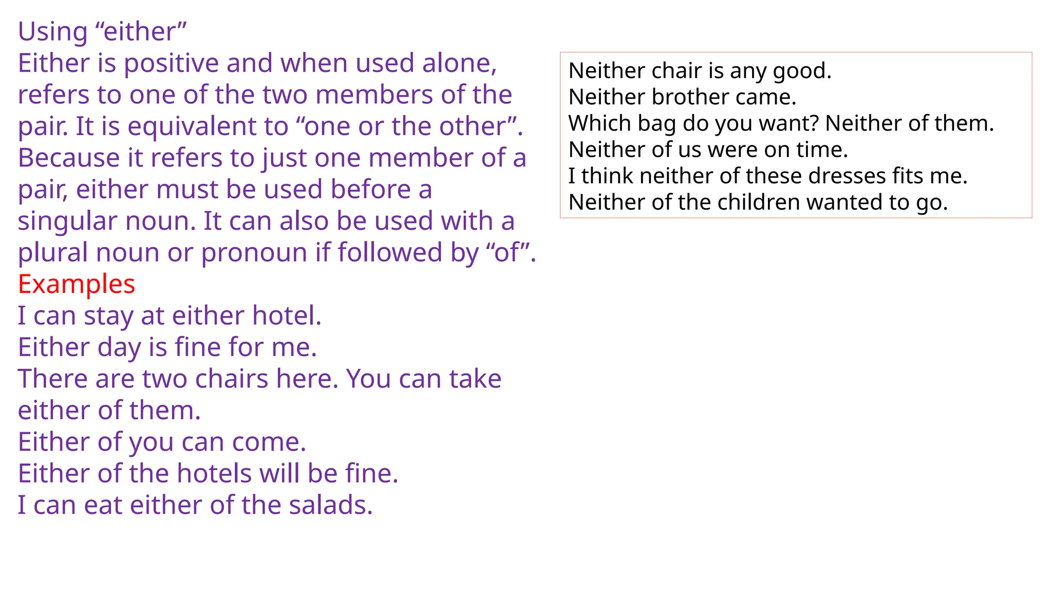 Using “either”
Either is positive and when used alone,
refers to one of the two members of the
pair. It is equivalent to “one or the other”.
Because it refers to just one member of a
pair, either must be used before a
singular noun. It can also be used with a
plural noun or pronoun if followed by “of”.
Examples
I can stay at either hotel.
Either day is fine for me.
There are two chairs here. You can take
either of them.
Either of you can come.
Either of the hotels will be fine.
I can eat either of the salads.
Neither chair is any good.
Neither brother came.
Which bag do you want? Neither of them.
Neither of us were on time.
I think neither of these dresses fits me.
Neither of the children wanted to go.
 