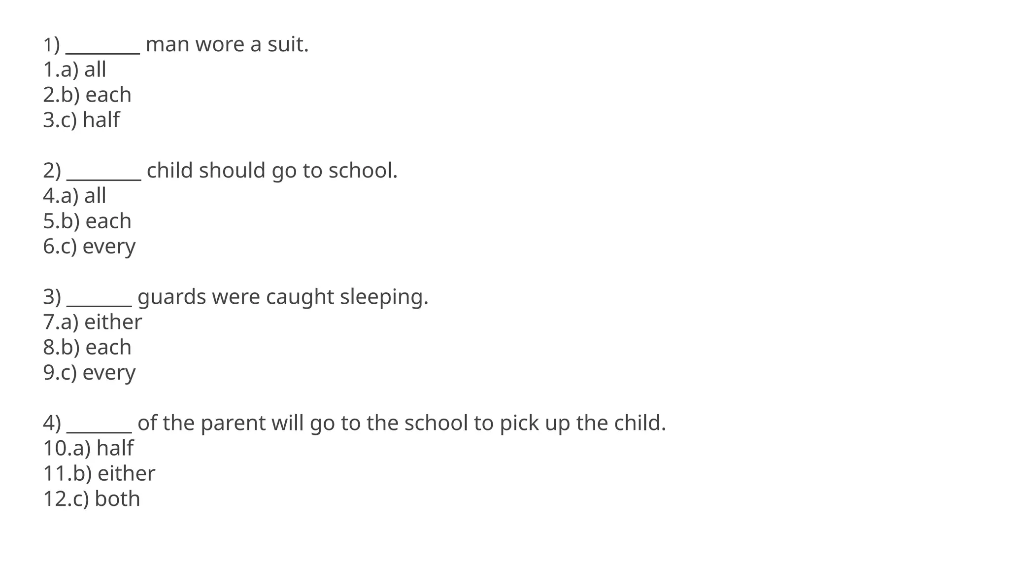 1) ________ man wore a suit.
1.a) all
2.b) each
3.c) half
2) ________ child should go to school.
4.a) all
5.b) each
6.c) every
3) _______ guards were caught sleeping.
7.a) either
8.b) each
9.c) every
4) _______ of the parent will go to the school to pick up the child.
10.a) half
11.b) either
12.c) both
 