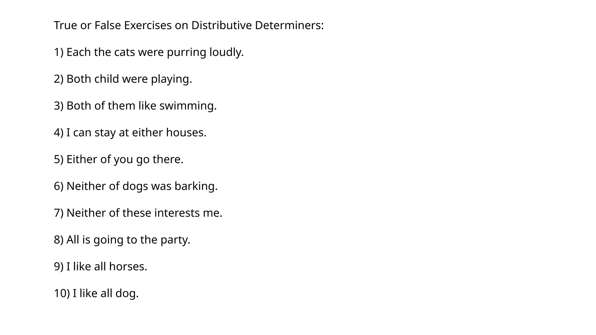 True or False Exercises on Distributive Determiners:
1) Each the cats were purring loudly.
2) Both child were playing.
3) Both of them like swimming.
4) I can stay at either houses.
5) Either of you go there.
6) Neither of dogs was barking.
7) Neither of these interests me.
8) All is going to the party.
9) I like all horses.
10) I like all dog.
 