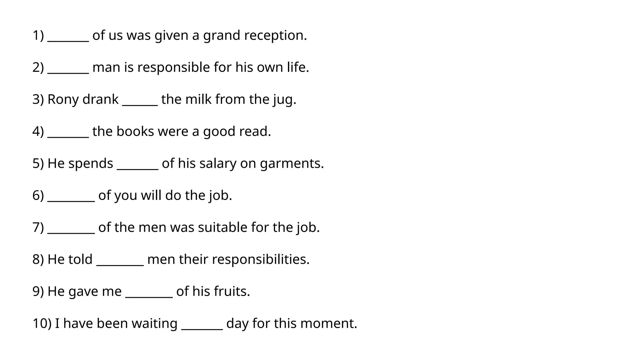 1) _______ of us was given a grand reception.
2) _______ man is responsible for his own life.
3) Rony drank ______ the milk from the jug.
4) _______ the books were a good read.
5) He spends _______ of his salary on garments.
6) ________ of you will do the job.
7) ________ of the men was suitable for the job.
8) He told ________ men their responsibilities.
9) He gave me ________ of his fruits.
10) I have been waiting _______ day for this moment.
 
