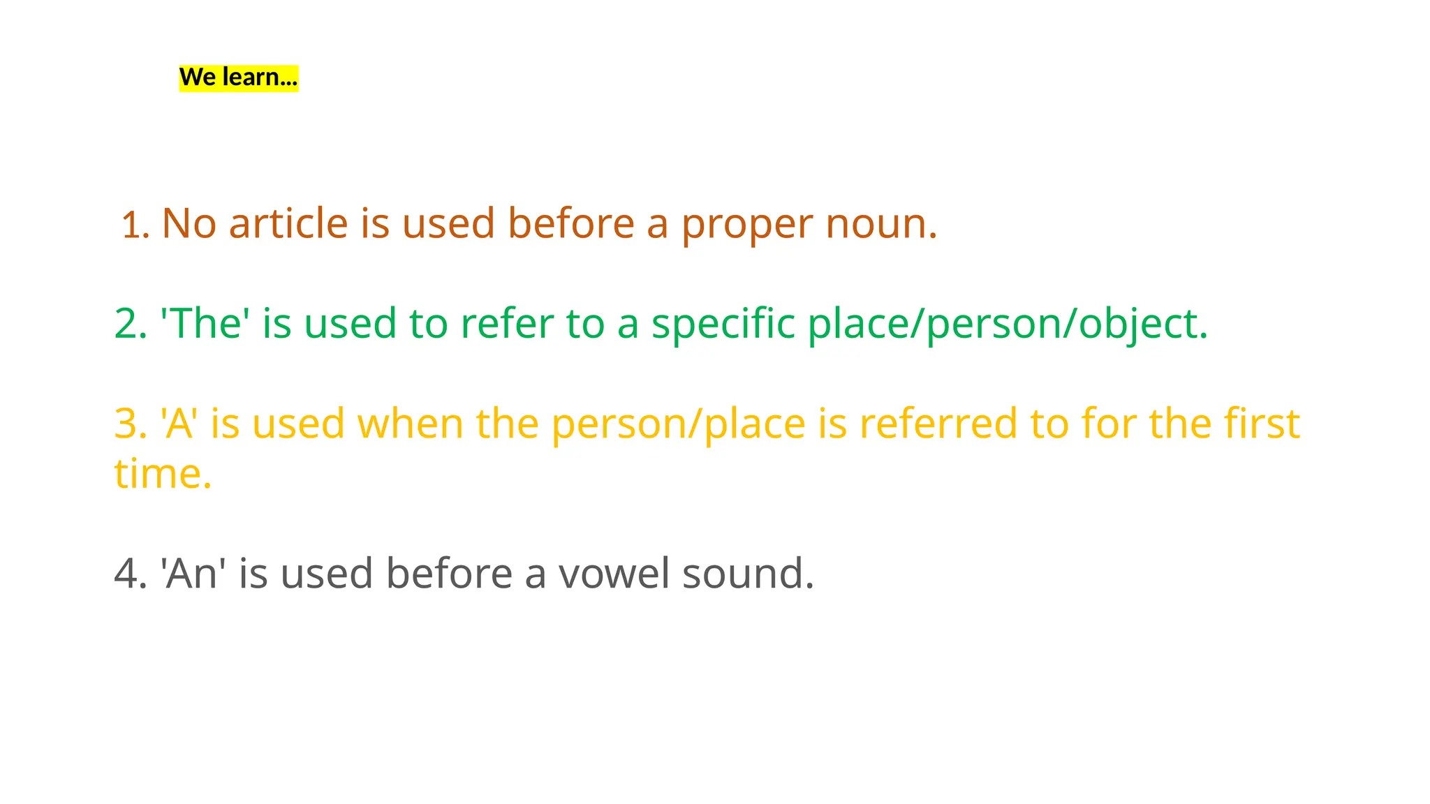 1. No article is used before a proper noun.
2. 'The' is used to refer to a specific place/person/object.
3. 'A' is used when the person/place is referred to for the first
time.
4. 'An' is used before a vowel sound.
We learn…
 