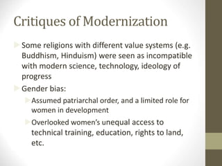Critiques of Modernization
Some religions with different value systems (e.g.
Buddhism, Hinduism) were seen as incompatible
with modern science, technology, ideology of
progress
Gender bias:
Assumed patriarchal order, and a limited role for
women in development
Overlooked women’s unequal access to
technical training, education, rights to land,
etc.
 