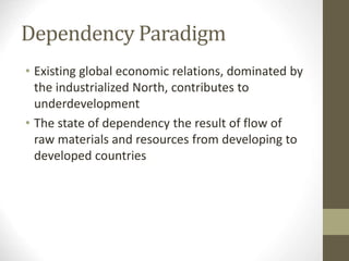 Dependency Paradigm
• Existing global economic relations, dominated by
the industrialized North, contributes to
underdevelopment
• The state of dependency the result of flow of
raw materials and resources from developing to
developed countries
 