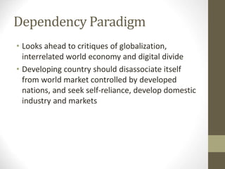 Dependency Paradigm
• Looks ahead to critiques of globalization,
interrelated world economy and digital divide
• Developing country should disassociate itself
from world market controlled by developed
nations, and seek self-reliance, develop domestic
industry and markets
 