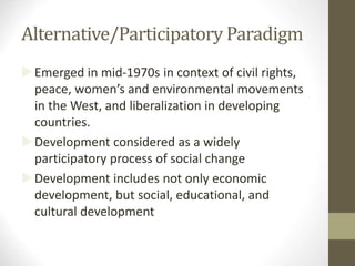 Alternative/Participatory Paradigm
Emerged in mid-1970s in context of civil rights,
peace, women’s and environmental movements
in the West, and liberalization in developing
countries.
Development considered as a widely
participatory process of social change
Development includes not only economic
development, but social, educational, and
cultural development
 