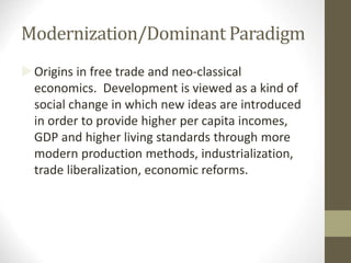 Modernization/Dominant Paradigm
Origins in free trade and neo-classical
economics. Development is viewed as a kind of
social change in which new ideas are introduced
in order to provide higher per capita incomes,
GDP and higher living standards through more
modern production methods, industrialization,
trade liberalization, economic reforms.
 