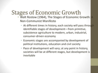 Stages of Economic Growth
• Walt Rostow (1964), The Stages of Economic Growth: A
Non-Communist Manifesto
• At different times in history, each society will pass through
identifiable stages of development—from primitive,
subsistence agriculture to modern, urban, industrial,
consumer-driven economy
• Economic stages are accompanied by development of
political institutions, education and civil society
• Pace of development will vary; at any point in history,
societies will be at different stages, but development is
inevitable
 
