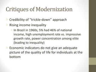 Critiques of Modernization
Credibility of “trickle-down” approach
Rising income inequality
In Brazil in 1960s, 5% had 46% of national
income, high unemployment rate vs. impressive
growth rate, power concentration among elite
(leading to inequality)
Economic indicators do not give an adequate
picture of the quality of life for individuals at the
bottom
 