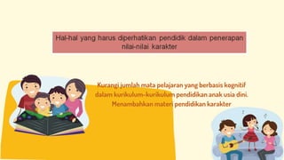 Kurangi jumlah mata pelajaran yang berbasis kognitif
dalam kurikulum-kurikulum pendidikan anak usia dini.
Menambahkan materi pendidikan karakter
 