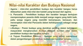 • Agama : nilai-nilai pendidikan budaya dan karakter bangsa harus
didasarkan pada nilai-nilai dan kaidah yang berasal dari agama.
• b. Pancasila : Pendidikan budaya dan karakter bangsa bertujuan
mempersiapkan peserta didik menjadi warga negara yang lebih baik,
yaitu warga negara yang memiliki kemampuan, kemauan, dan
menerapkan nilai-nilai Pancasila dalam kehidupannya sebagai warga
negara.
• c.Budaya : Posisi budaya yang demikian penting dalam kehidupan
masyarakat mengharuskan budaya menjadi sumber nilai dalam
pendidikan budaya dan karakter bangsa.
• d. Tujuan Pendidikan Nasional : Sumber yang paling operasional
dalam pengembangan pendidikan budaya dan karakter bangsa.
Nilai-nilai Karakter dan Budaya Nasional
 