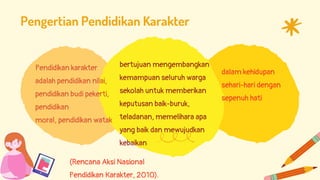 Pendidikan karakter
adalah pendidikan nilai,
pendidikan budi pekerti,
pendidikan
moral, pendidikan watak
Pengertian Pendidikan Karakter
bertujuan mengembangkan
kemampuan seluruh warga
sekolah untuk memberikan
keputusan baik-buruk,
teladanan, memelihara apa
yang baik dan mewujudkan
kebaikan
dalam kehidupan
sehari-hari dengan
sepenuh hati
(Rencana Aksi Nasional
Pendidikan Karakter, 2010).
 