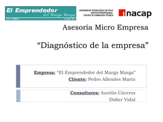 Asesoría Micro Empresa “Diagnóstico de la empresa” Empresa:  “El Emprendedor del Marga Marga” Cliente:  Pedro Allendes Marín Consultores:  Aurelio Cáceres Didier Vidal 