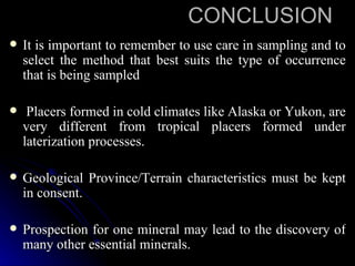 CONCLUSION
   It is important to remember to use care in sampling and to
    select the method that best suits the type of occurrence
    that is being sampled

    Placers formed in cold climates like Alaska or Yukon, are
    very different from tropical placers formed under
    laterization processes.

   Geological Province/Terrain characteristics must be kept
    in consent.

   Prospection for one mineral may lead to the discovery of
    many other essential minerals.
 