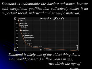 Diamond is indomitable the hardest substance known;
with exceptional qualities that collectively makes it an
important social, industrial and scientific material.




    Diamond is likely one of the oldest thing that a
    man would posses; 3 million years in age;
                              (two thirds the age of
 