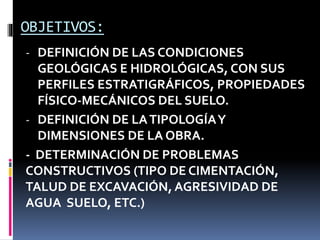OBJETIVOS:
- DEFINICIÓN DE LAS CONDICIONES
GEOLÓGICAS E HIDROLÓGICAS, CON SUS
PERFILES ESTRATIGRÁFICOS, PROPIEDADES
FÍSICO-MECÁNICOS DEL SUELO.
- DEFINICIÓN DE LATIPOLOGÍAY
DIMENSIONES DE LA OBRA.
- DETERMINACIÓN DE PROBLEMAS
CONSTRUCTIVOS (TIPO DE CIMENTACIÓN,
TALUD DE EXCAVACIÓN, AGRESIVIDAD DE
AGUA SUELO, ETC.)
 